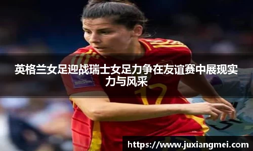 英格兰女足迎战瑞士女足力争在友谊赛中展现实力与风采