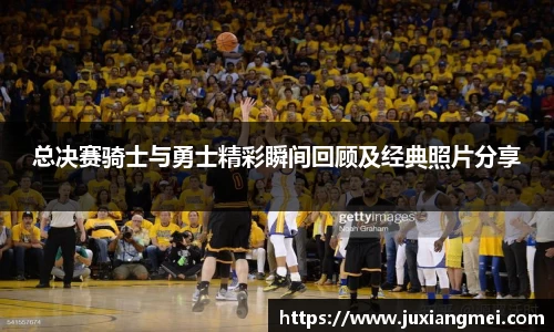总决赛骑士与勇士精彩瞬间回顾及经典照片分享